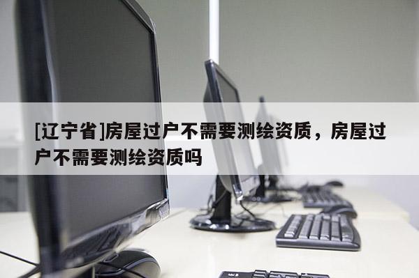 [辽宁省]房屋过户不需要测绘资质，房屋过户不需要测绘资质吗