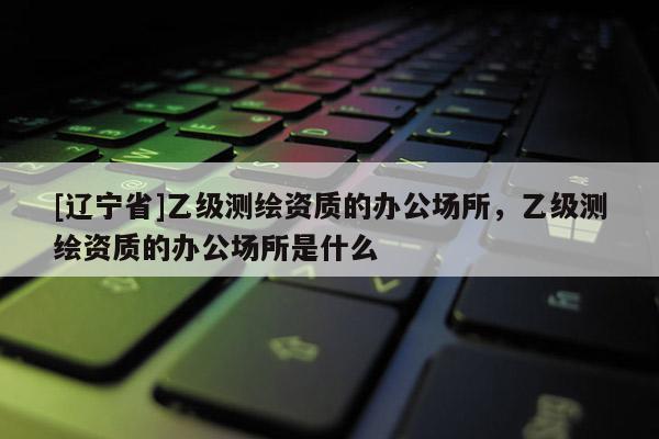 [辽宁省]乙级测绘资质的办公场所，乙级测绘资质的办公场所是什么