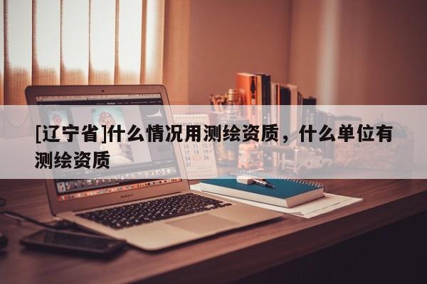 [辽宁省]什么情况用测绘资质，什么单位有测绘资质