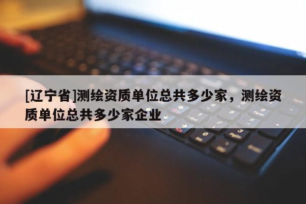 [辽宁省]测绘资质单位总共多少家，测绘资质单位总共多少家企业