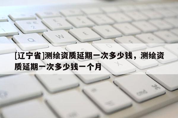 [辽宁省]测绘资质延期一次多少钱，测绘资质延期一次多少钱一个月