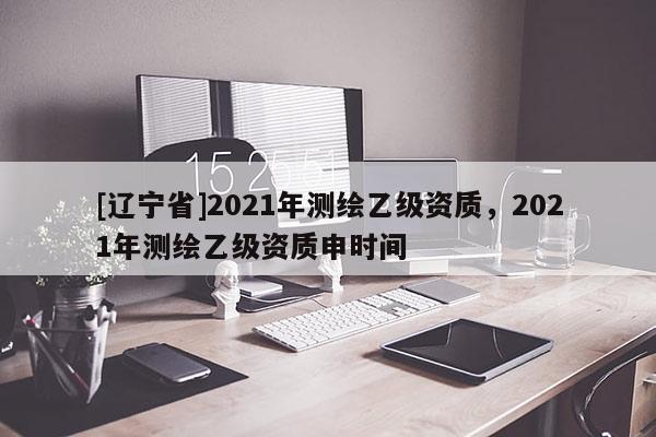 [辽宁省]2021年测绘乙级资质，2021年测绘乙级资质申时间