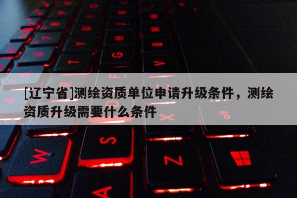 [辽宁省]测绘资质单位申请升级条件，测绘资质升级需要什么条件