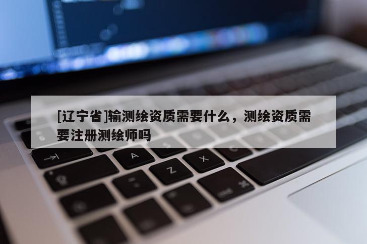 [辽宁省]输测绘资质需要什么，测绘资质需要注册测绘师吗