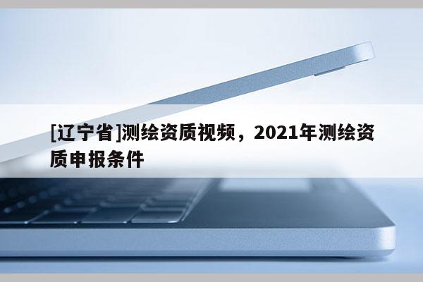 [辽宁省]测绘资质视频，2021年测绘资质申报条件