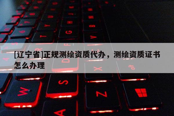 [辽宁省]正规测绘资质代办，测绘资质证书怎么办理