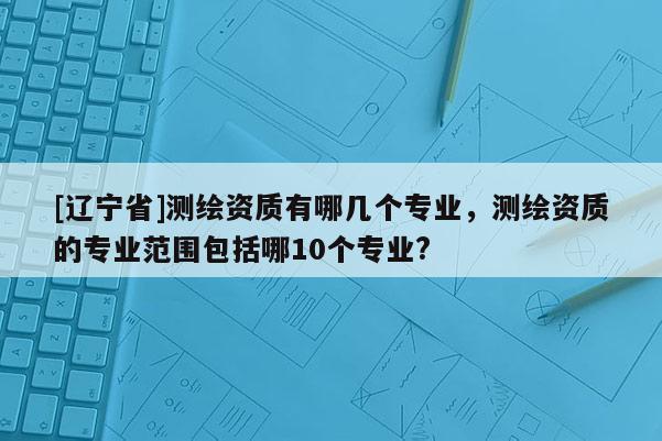 [辽宁省]测绘资质有哪几个专业，测绘资质的专业范围包括哪10个专业?