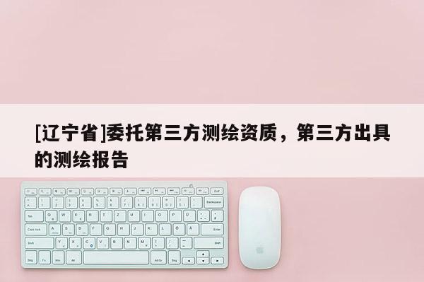 [辽宁省]委托第三方测绘资质，第三方出具的测绘报告