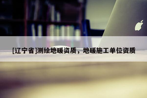 [辽宁省]测绘地暖资质，地暖施工单位资质