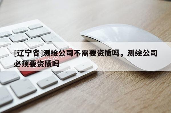 [辽宁省]测绘公司不需要资质吗，测绘公司必须要资质吗