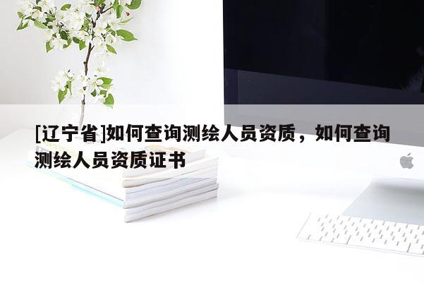 [辽宁省]如何查询测绘人员资质，如何查询测绘人员资质证书
