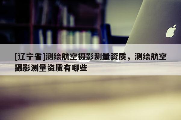 [辽宁省]测绘航空摄影测量资质，测绘航空摄影测量资质有哪些