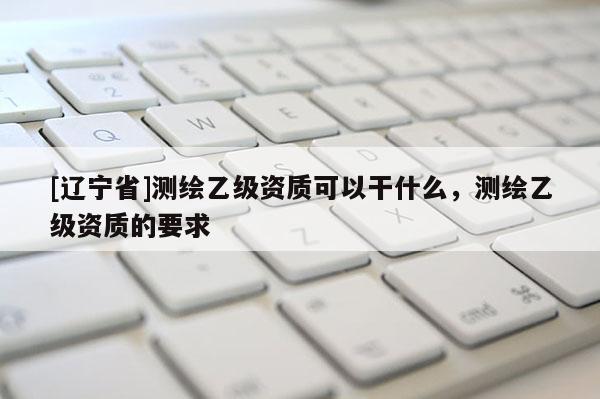 [辽宁省]测绘乙级资质可以干什么，测绘乙级资质的要求