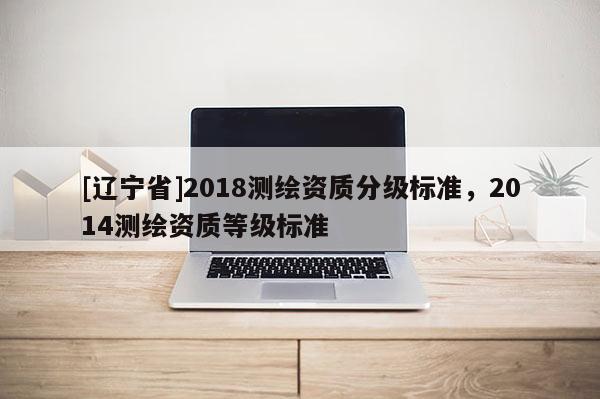 [辽宁省]2018测绘资质分级标准，2014测绘资质等级标准