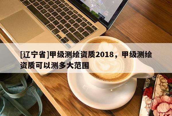 [辽宁省]甲级测绘资质2018，甲级测绘资质可以测多大范围
