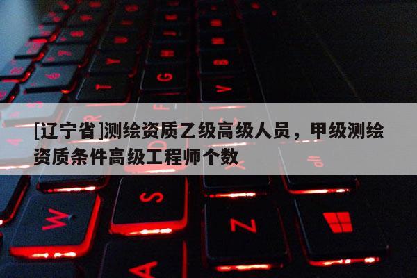 [辽宁省]测绘资质乙级高级人员，甲级测绘资质条件高级工程师个数