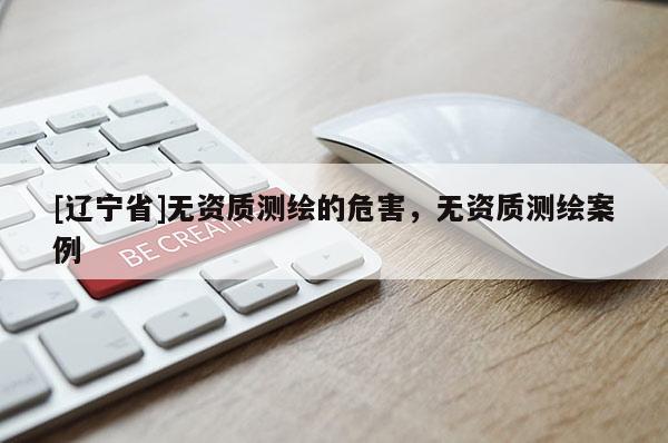 [辽宁省]无资质测绘的危害，无资质测绘案例