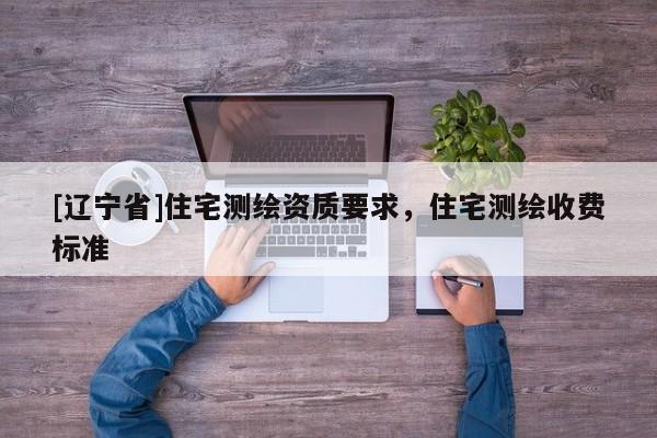 [辽宁省]住宅测绘资质要求，住宅测绘收费标准