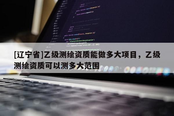 [辽宁省]乙级测绘资质能做多大项目，乙级测绘资质可以测多大范围
