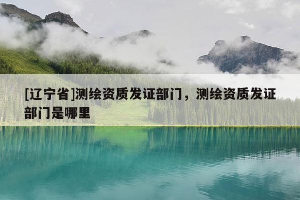 [辽宁省]测绘资质发证部门，测绘资质发证部门是哪里