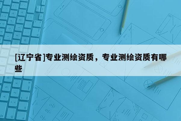 [辽宁省]专业测绘资质，专业测绘资质有哪些