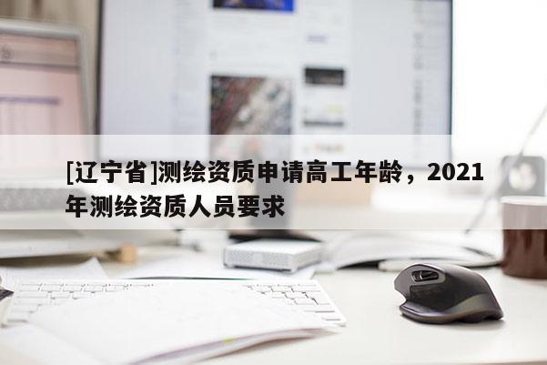 [辽宁省]测绘资质申请高工年龄，2021年测绘资质人员要求