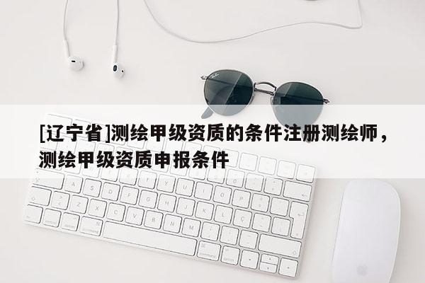 [辽宁省]测绘甲级资质的条件注册测绘师，测绘甲级资质申报条件