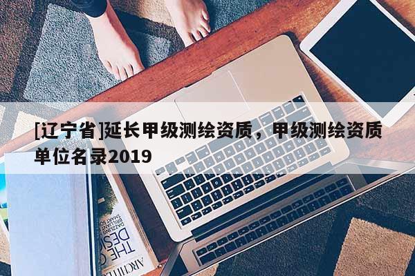 [辽宁省]延长甲级测绘资质，甲级测绘资质单位名录2019