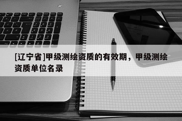 [辽宁省]甲级测绘资质的有效期，甲级测绘资质单位名录