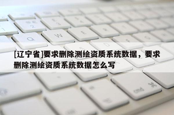 [辽宁省]要求删除测绘资质系统数据，要求删除测绘资质系统数据怎么写