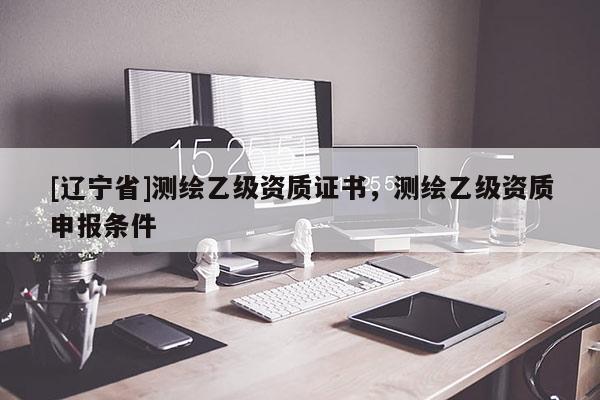 [辽宁省]测绘乙级资质证书，测绘乙级资质申报条件