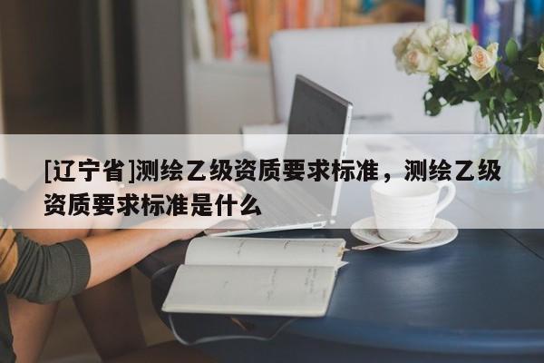 [辽宁省]测绘乙级资质要求标准，测绘乙级资质要求标准是什么
