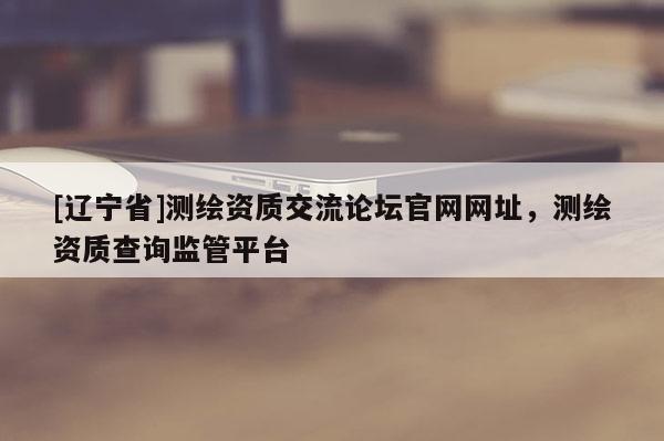 [辽宁省]测绘资质交流论坛官网网址，测绘资质查询监管平台
