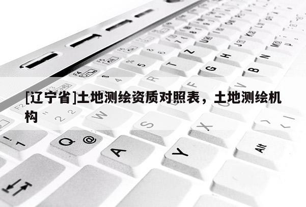 [辽宁省]土地测绘资质对照表，土地测绘机构