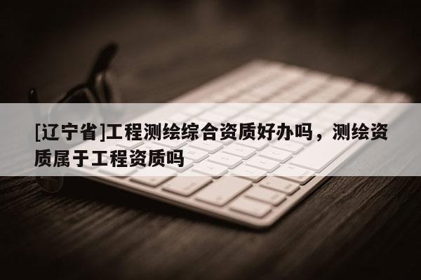 [辽宁省]工程测绘综合资质好办吗，测绘资质属于工程资质吗