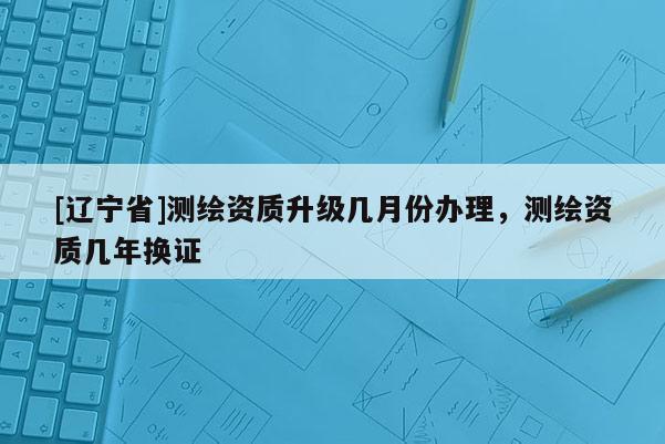 [辽宁省]测绘资质升级几月份办理，测绘资质几年换证