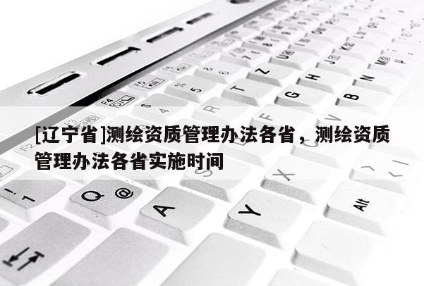 [辽宁省]测绘资质管理办法各省，测绘资质管理办法各省实施时间