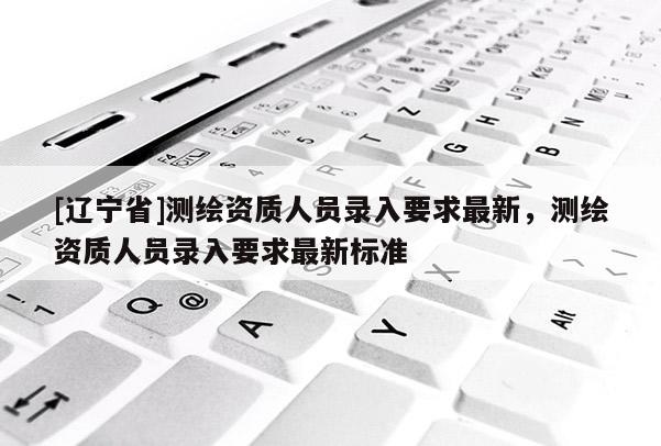 [辽宁省]测绘资质人员录入要求最新，测绘资质人员录入要求最新标准