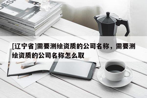 [辽宁省]需要测绘资质的公司名称，需要测绘资质的公司名称怎么取