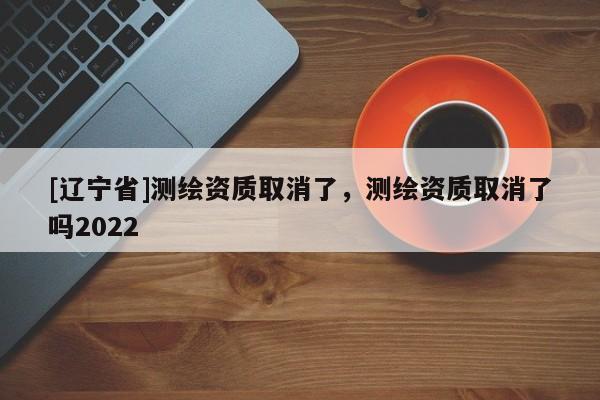[辽宁省]测绘资质取消了，测绘资质取消了吗2022