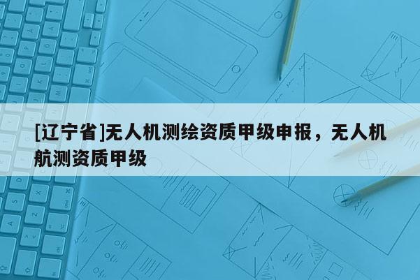 [辽宁省]无人机测绘资质甲级申报，无人机航测资质甲级
