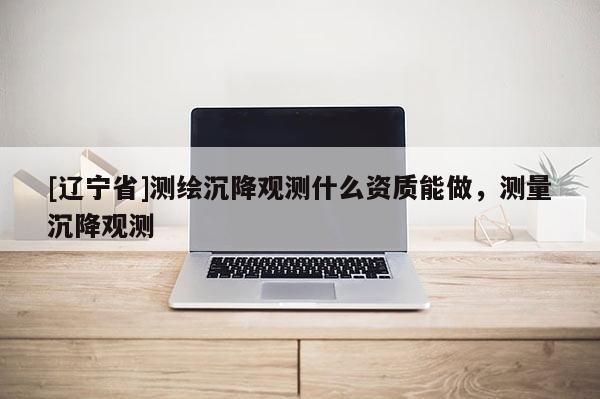 [辽宁省]测绘沉降观测什么资质能做，测量沉降观测