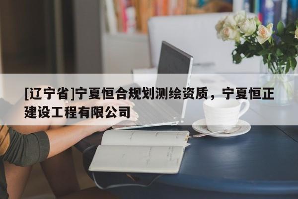 [辽宁省]宁夏恒合规划测绘资质，宁夏恒正建设工程有限公司