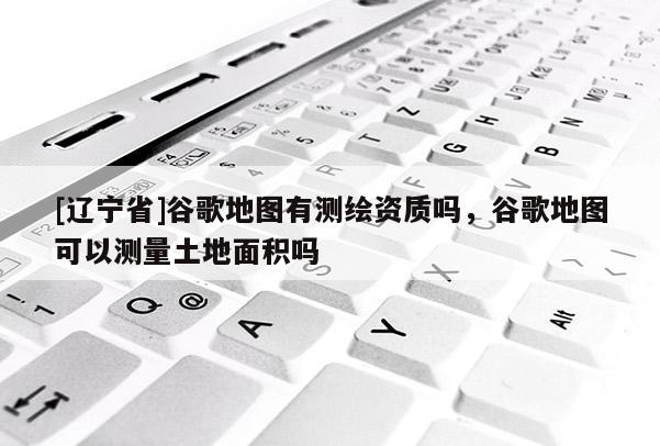 [辽宁省]谷歌地图有测绘资质吗，谷歌地图可以测量土地面积吗