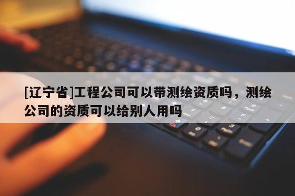 [辽宁省]工程公司可以带测绘资质吗，测绘公司的资质可以给别人用吗