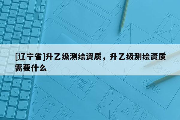 [辽宁省]升乙级测绘资质，升乙级测绘资质需要什么