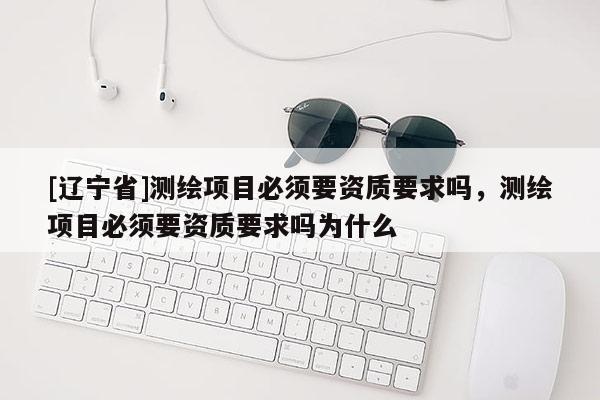 [辽宁省]测绘项目必须要资质要求吗，测绘项目必须要资质要求吗为什么