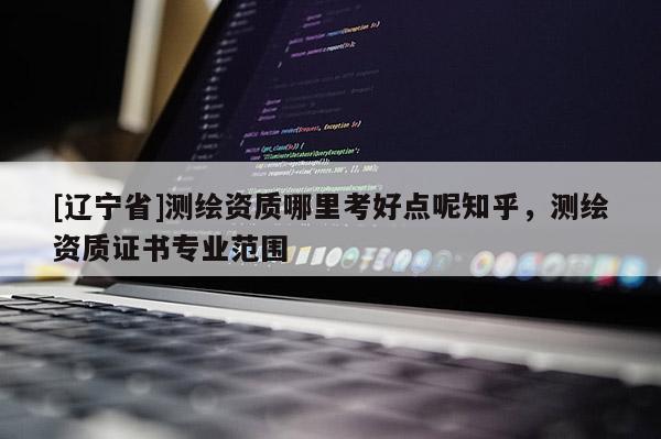 [辽宁省]测绘资质哪里考好点呢知乎，测绘资质证书专业范围