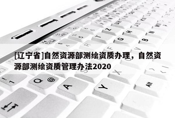 [辽宁省]自然资源部测绘资质办理，自然资源部测绘资质管理办法2020