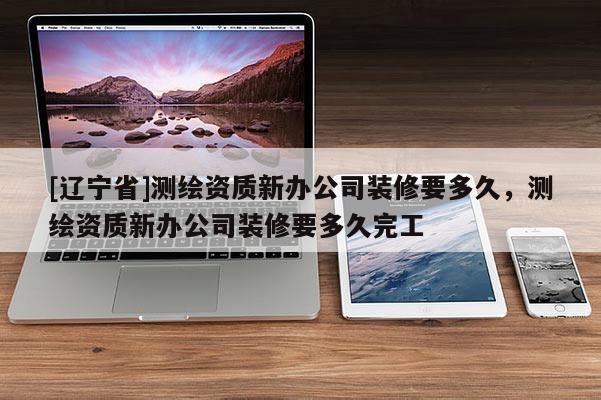 [辽宁省]测绘资质新办公司装修要多久，测绘资质新办公司装修要多久完工